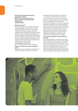 breakthrough cities




78
     Name: Kathrine Overgaard Ramsussen                        Copenhagen I don’t know what our friendship city
     Organisation: Kul-tour                                    is, so it doesn’t seem all that present in daily life.
     Web link: http://www.kul-tour.com/ or                     I don’t think Danes like to learn from other cultures.
     http://www.kul-tour.com/KulTour2007/                      We tend to consider ourselves in the top three of the
     InEnglish.html                                            world in everything we do. In issues such as
     Country: Denmark                                          environment, energy and so on, we look at what other
                                                               people are doing and say ‘we’ve been doing that for
     When did you start?
                                                               years’. We don’t learn from other cultures and look to
     We started in 2006. Two of my friends were doing
                                                               other places to see how they do things – we are very
     a project management course under the Danish
                                                               closed in that way. In innovation, we don’t look to
     Scouting Association. They had to come up with
                                                               other countries and cultures and see how they are
     a project, and I had been working in the area of
                                                               innovating. And because of the way we manage
     integration and multiculturalism in Denmark. We came
                                                               integration and diversity, we are missing out on
     up with the idea of founding this human library. We
                                                               the potential for innovation within our country.
     wanted to change the way things were approached at
     that time in Denmark. Integration was big issue in the    How has the international community affected
     media in a negative way. It seems that while we are a     your city?
     happy little society, integration is something we can’t   It has made a difference. It has started to tear down
     seem to figure out how to handle.                         barriers. But while we seem to think it’s only migrants
                                                               who live in ghettoes, in reality most of us, at least in
     Is Copenhagen a creative city?
                                                               Denmark, live in ghettoes. It’s not intentional – it’s not
     Yes, it is a creative place. There’s a lot going on.
                                                               that we don’t want to talk to each other – it’s just that
     Does your city learn from other international             there aren’t the spaces to do so. The aim of our
     cities?                                                   project was to help with that. We found that at times
     All Danish cities have a ‘friendship’ city elsewhere in   we came up against certain attitudes. Someone might
     the Nordic countries. I admit that as a citizen of        come in and said they would not talk to someone in a
 