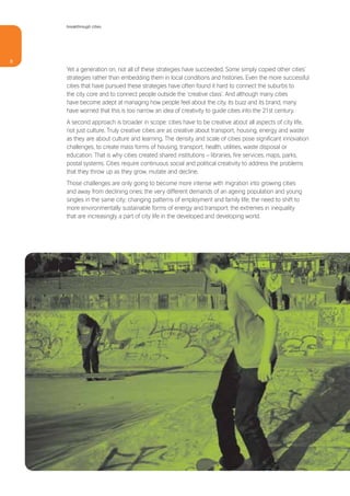 breakthrough cities




8
    Yet a generation on, not all of these strategies have succeeded. Some simply copied other cities’
    strategies rather than embedding them in local conditions and histories. Even the more successful
    cities that have pursued these strategies have often found it hard to connect the suburbs to
    the city core and to connect people outside the ‘creative class’. And although many cities
    have become adept at managing how people feel about the city, its buzz and its brand, many
    have worried that this is too narrow an idea of creativity to guide cities into the 21st century.
    A second approach is broader in scope: cities have to be creative about all aspects of city life,
    not just culture. Truly creative cities are as creative about transport, housing, energy and waste
    as they are about culture and learning. The density and scale of cities pose significant innovation
    challenges, to create mass forms of housing, transport, health, utilities, waste disposal or
    education. That is why cities created shared institutions – libraries, fire services, maps, parks,
    postal systems. Cities require continuous social and political creativity to address the problems
    that they throw up as they grow, mutate and decline.
    Those challenges are only going to become more intense with migration into growing cities
    and away from declining ones; the very different demands of an ageing population and young
    singles in the same city; changing patterns of employment and family life; the need to shift to
    more environmentally sustainable forms of energy and transport; the extremes in inequality
    that are increasingly a part of city life in the developed and developing world.
 