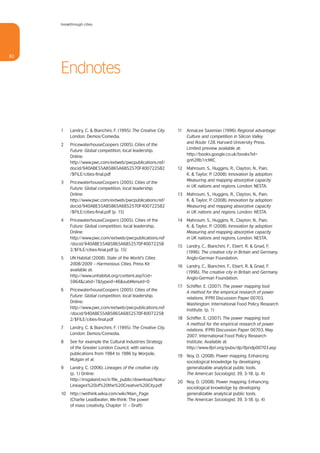 breakthrough cities




82


     Endnotes


     1    Landry, C. & Bianchini, F. (1995). The Creative City.   11   AnnaLee Saxenian (1996). Regional advantage:
          London: Demos/Comedia.                                       Culture and competition in Silicon Valley
                                                                       and Route 128. Harvard University Press.
     2    PricewaterhouseCoopers (2005). Cities of the
                                                                       Limited preview available at:
          Future: Global competition, local leadership.
                                                                       http://books.google.co.uk/books?id=
          Online:
                                                                       gnh2Rb1rcMIC
          http://www.pwc.com/extweb/pwcpublications.nsf/
          docid/940ABE55AB5865A6852570F400722582                  12   Mahroum, S., Huggins, R., Clayton, N., Pain,
          /$FILE/cities-final.pdf                                      K. & Taylor, P. (2008). Innovation by adoption:
                                                                       Measuring and mapping absorptive capacity
     3    PricewaterhouseCoopers (2005). Cities of the
                                                                       in UK nations and regions. London: NESTA.
          Future: Global competition, local leadership.
          Online:                                                 13 Mahroum, S., Huggins, R., Clayton, N., Pain,
          http://www.pwc.com/extweb/pwcpublications.nsf/             K. & Taylor, P. (2008). Innovation by adoption:
          docid/940ABE55AB5865A6852570F400722582                     Measuring and mapping absorptive capacity
          /$FILE/cities-final.pdf [p. 15]                            in UK nations and regions. London: NESTA.
     4    PricewaterhouseCoopers (2005). Cities of the            14 Mahroum, S., Huggins, R., Clayton, N., Pain,
          Future: Global competition, local leadership.              K. & Taylor, P. (2008). Innovation by adoption:
          Online:                                                    Measuring and mapping absorptive capacity
          http://www.pwc.com/extweb/pwcpublications.nsf              in UK nations and regions. London: NESTA.
          /docid/940ABE55AB5865A6852570F40072258
                                                                  15 Landry, C., Bianchini, F., Ebert, R. & Gnad, F.
          2/$FILE/cities-final.pdf [p. 15]
                                                                     (1996). The creative city in Britain and Germany.
     5    UN Habitat (2008). State of the World’s Cities             Anglo-German Foundation.
          2008/2009 – Harmonious Cities. Press Kit
                                                                  16 Landry, C., Bianchini, F., Ebert, R. & Gnad, F.
          available at:
                                                                     (1996). The creative city in Britain and Germany.
          http://www.unhabitat.org/content.asp?cid=
                                                                     Anglo-German Foundation.
          5964&catid=7&typeid=46&subMenuId=0
                                                                  17 Schiffer, E. (2007). The power mapping tool:
     6    PricewaterhouseCoopers (2005). Cities of the
                                                                     A method for the empirical research of power
          Future: Global competition, local leadership.
                                                                     relations. IFPRI Discussion Paper 00703.
          Online:
                                                                     Washington: International Food Policy Research
          http://www.pwc.com/extweb/pwcpublications.nsf
                                                                     Institute. (p. 1)
          /docid/940ABE55AB5865A6852570F40072258
          2/$FILE/cities-final.pdf                                18 Schiffer, E. (2007). The power mapping tool:
                                                                     A method for the empirical research of power
     7    Landry, C. & Bianchini, F. (1995). The Creative City.
                                                                     relations. IFPRI Discussion Paper 00703, May
          London: Demos/Comedia.
                                                                     2007. International Food Policy Research
     8    See for example the Cultural Industries Strategy           Institute. Available at:
          of the Greater London Council, with various                http://www.ifpri.org/pubs/dp/ifpridp00703.asp
          publications from 1984 to 1986 by Worpole,
                                                                  19 Noy, D. (2008). Power mapping: Enhancing
          Mulgan et al.
                                                                     sociological knowledge by developing
     9    Landry, C. (2006). Lineages of the creative city.          generalizable analytical public tools.
          (p. 1) Online:                                             The American Sociologist, 39, 3-18. (p. 4)
          http://irogaland.no/ir/file_public/download/Noku/
                                                                  20 Noy, D. (2008). Power mapping: Enhancing
          Lineages%20of%20the%20Creative%20City.pdf
                                                                     sociological knowledge by developing
     10 http://wethink.wikia.com/wiki/Main_Page                      generalizable analytical public tools.
        (Charlie Leadbeater, We-think: The power                     The American Sociologist, 39, 3-18. (p. 4)
        of mass creativity, Chapter 11 – Draft)
 