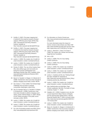 Endnotes




                                                                                                                     83




21 Schiffer, E. (2007). The power mapping tool:           32 For information on Charter Schools see:
   A method for the empirical research of power              http://www.uscharterschools.org/pub/uscs_docs/
   relations. IFPRI Discussion Paper 00703, May              o/index.htm
   2007. International Food Policy Research
                                                              For more information about the impact of
   Institute. Available at:
                                                              charter schools in New Orleans see: NOLA 180°
   http://www.ifpri.org/pubs/dp/ifpridp00703.asp
                                                              http://www.nola180.org/index.html and this video
22 Schiffer, E. (2007). The power mapping tool:               http://www.vimeo.com/1530228 by Tim Ryan.
   A method for the empirical research of power
                                                          33 Landry, C., Bianchini, F., Ebert, R. & Gnad, F.
   relations. IFPRI Discussion Paper 00703, May
                                                             (1996). The creative city in Britain and Germany.
   2007. International Food Policy Research
                                                             Anglo-German Foundation.
   Institute. Available at:
   http://www.ifpri.org/pubs/dp/ifpridp00703.asp          34 Ibid, p. 420

23 Landry, C. (2000). The creative city: A toolkit for    35 Landry, C. (2006). The art of city making.
   urban innovators. London: Comedia/Earthscan.              London: Earthscan.

24 Landry, C. (2000). The creative city: A toolkit for    36 Landry, C. (2006). The art of city making.
   urban innovators. London: Comedia/Earthscan.              London: Earthscan.

25 Florida, R. (2002). ‘The rise of the Creative Class:   37 Landry, C. (2000). The creative city: A toolkit for
   Why cities without gays and rock bands are                urban innovators. London: Comedia/Earthscan.
   losing the economic development race’.                 38 Landry, C. (2000). The creative city: A toolkit for
   Washington Monthly, May 2002. Available online:           urban innovators. London: Comedia/Earthscan.
   www.washingtonmonthly.com/features/2001/
                                                          39 Landry, C. Creativity and the city: Thinking through
   0205.florida.html
                                                             the steps. Available for download at:
26 Bacon, N., Faizullah, N., Mulgan, G. & Woodcraft, S.      http://www.eukn.org/eukn/themes/Urban_Policy/
   (2008). Transformers: How local areas innovate to         Creativity-and-the-city_4032.html
   address changing social needs. London: NESTA.
                                                          40 Landry, C. (2000). The creative city: A toolkit for
27 See: Ozawa, C. P. (Ed.) (2004). The Portland Edge:        urban innovators. London: Comedia/Earthscan
   Challenges and successes in growing
                                                          41 http://wethink.wikia.com/wiki/Main_Page
   communities. Washington: Island Press.
                                                             (Charlie Leadbeater, We-think: The power of mass
28 See, for example: Bacon, N., Faizullah, N., Mulgan,       creativity, Chapter 11 – Draft)
   G. & Woodcraft, S. (2008). Transformers: How
                                                          42 Caballero, M. C. (2004). ‘Academic turns city into
   local areas innovate to address changing social
                                                             a social experiment: Mayor Mockus of Bogotá
   needs. London: NESTA; Mulgan, G. (2007). Ready
                                                             and has spectacularly applied theory’. Harvard
   of not? Taking innovation in the public sector
                                                             University Gazette, May 11 2004, accessed online:
   seriously. London: NESTA.
                                                             http://www.news.harvard.edu/gazette/2004/03.1
29 Landry, C. (2000). The creative city: A toolkit for       1/01-mockus.html
   urban innovators. London: Comedia/Earthscan.
                                                          43 Landry, C. (2000). The creative city: A toolkit for
30 Landry, C. (2000). The creative city: A toolkit for       urban innovators. London: Comedia/Earthscan.
   urban innovators. London: Comedia/Earthscan.
                                                          44 Bacon, N., Faizullah, N., Mulgan, G. & Woodcraft, S.
31 For a list of innovative projects see NOLA 100 at         (2008). Transformers: How local areas innovate to
   http://www.alldaybuffet.org/neworleans100/                address changing social needs. London: NESTA.
 