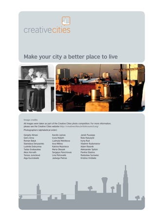 Make your city a better place to live




Image credits
All images were taken as part of the Creative Cities photo competition. For more information,
please see the Creative Cities website http://creativecities.britishcouncil.org/
Photographers (alphabetical order):

Gergely Almasi                Karolis Lipinas               Janek Puusepp
Giers Anna                    Iryna Malykh                  Rūta Raisutyte ˙
Roman Baluk                   Ludmyla Melnikova             Iryna Rud
Stanislava Denysenko          Ieva Miltina                  Vladimir Rudomanov
Ludmila Dobrynina             Katrina Muizniece             Adam Rzeznik
Tadas Grabauskas              Maria Oleszek                 Aleksander Spitzin
Akos Horvath                  Sergejus Panciriovas          Pavlina Stastna
Tereza Jurecková              Lina Petrovaite˙              Radosław Surowiec
Aiga Kucinskaite
               ˙              Jadwiga Pietras               Kristina Vintilaite
 