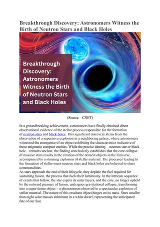 Breakthrough Discovery: Astronomers Witness the
Birth of Neutron Stars and Black Holes
(Source – CNET)
In a groundbreaking achievement, astronomers have finally obtained direct
observational evidence of the stellar process responsible for the formation
of neutron stars and black holes. This significant discovery stems from the
observation of a supernova explosion in a neighboring galaxy, where astronomers
witnessed the emergence of an object exhibiting the characteristics indicative of
these enigmatic compact entities. While the precise identity – neutron star or black
hole – remains unclear, the finding conclusively establishes that the core collapse
of massive stars results in the creation of the densest objects in the Universe,
accompanied by a stunning explosion of stellar material. The processes leading to
the formation of stellar-mass neutron stars and black holes are believed to share
commonalities.
As stars approach the end of their lifecycle, they deplete the fuel required for
sustaining fusion, the process that fuels their luminosity. In the intricate sequence
of events that follow, the star expels its outer layers, and the core, no longer upheld
by the outward pressure of fusion, undergoes gravitational collapse, transforming
into a super-dense object – a phenomenon observed in a spectacular explosion of
stellar material. The nature of this resultant object hinges on its mass. Stars smaller
than eight solar masses culminate in a white dwarf, representing the anticipated
fate of our Sun.
 