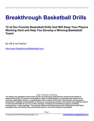 Breakthrough Basketball Drills
72 of Our Favorite Basketball Drills that Will Keep Your Players
Working Hard and Help You Develop a Winning Basketball
Team!


By Jeff & Joe Haefner

http://www.BreakthroughBasketball.com




                                            Limits / Disclaimer of Warranty:
The authors and publishers of this book and the accompanying materials have used their best efforts in
preparing this book. The authors and publishers make no representation or warranties with respect to the
accuracy, applicability, fitness, or completeness of the contents of this book. They disclaim any warranties
(expressed or implied), merchantability, or fitness for any particular purpose. The authors and publishers shall in
no event be held liable for any loss or other damages, including but not limited to special, incidental,
consequential, or other damages. This manual contains material protected under International and Federal
Copyright Laws and Treaties. Any unauthorized reprint or use of this material is prohibited.


                                                      Page 1
© Copyright 2008 Breakthrough Basketball, LLC.                                  www.BreakthroughBasketball.com
 