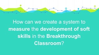 How can we create a system to
measure the development of soft
skills in the Breakthrough
Classroom?
 