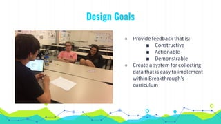◉ Provide feedback that is:
■ Constructive
■ Actionable
■ Demonstrable
◉ Create a system for collecting
data that is easy to implement
within Breakthrough’s
curriculum
Design Goals
 