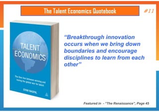 The Talent Economics Quotebook

#11

“Breakthrough innovation
occurs when we bring down
boundaries and encourage
disciplines to learn from each
other”

Featured in - “The Renaissance”, Page 45

 