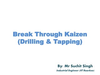Break Through Kaizen
(Drilling & Tapping)
By: Mr Suchit Singh
Industrial Engineer (IIT Roorkee)
 