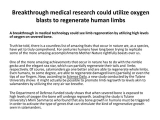 Breakthrough medical research could utilize oxygen
         blasts to regenerate human limbs
A breakthrough in medical technology could see limb regeneration by utilizing high levels
of oxygen on severed bone.

Truth be told, there is a countless list of amazing feats that occur in nature we, as a species,
have yet to truly comprehend. For centuries humans have long been trying to replicate
some of the more amazing accomplishments Mother Nature rightfully boasts over us.

One of the more amazing achievements that occur in nature has to do with the nimble
gecko and the elegant sea star, which can partially regenerate their tails and limbs
respectively. Of course, salamanders go one better and are able to regenerate whole limbs.
Even humans, to some degree, are able to regenerate damaged livers (partially) or even the
tips of our fingers. Now, according to Science Daily, a new study conducted by the Tulane
University shows it might actually be possible to promote limb regrowth to levels akin to
salamanders by utilizing the very air we breathe.

The Department of Defense-funded study shows that when severed bone is exposed to
high levels of oxygen the bone will undergo regrowth. Leading the study is Tulane
University’s Mimi Sammarco who found that any bone growth in humans must be triggered
in order to activate the type of genes that can stimulate the kind of regenerative growth
seen in salamanders.
 