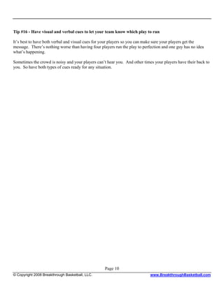 Tip #16 - Have visual and verbal cues to let your team know which play to run

It’s best to have both verbal and visual cues for your players so you can make sure your players get the
message. There’s nothing worse than having four players run the play to perfection and one guy has no idea
what’s happening.

Sometimes the crowd is noisy and your players can’t hear you. And other times your players have their back to
you. So have both types of cues ready for any situation.




                                                   Page 10
© Copyright 2008 Breakthrough Basketball, LLC.                              www.BreakthroughBasketball.com
 