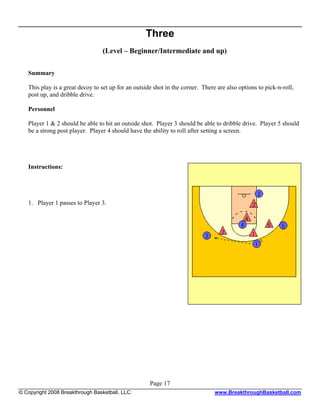Three
                                  (Level – Beginner/Intermediate and up)

   Summary

   This play is a great decoy to set up for an outside shot in the corner. There are also options to pick-n-roll,
   post up, and dribble drive.

   Personnel

   Player 1 & 2 should be able to hit an outside shot. Player 3 should be able to dribble drive. Player 5 should
   be a strong post player. Player 4 should have the ability to roll after setting a screen.




   Instructions:




   1. Player 1 passes to Player 3.




                                                     Page 17
© Copyright 2008 Breakthrough Basketball, LLC.                                  www.BreakthroughBasketball.com
 