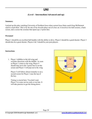 UNI
                                (Level – Intermediate/Advanced and up)


Summary

I picked up this play watching University of Northern Iowa when current Iowa State coach Greg McDermott
used to coach there. This is by far one of my favorite plays out of a box set. It involves two ball screens, a back
screen, and a screen the screener that opens up a 3-point shot.


Personnel

Player 1 should be an excellent ball handler with the ability to drive. Player 2 should be a good shooter. Player 3
should also be a good shooter. Players 4 & 5 should be your post players.



Instructions



   1. Player 1 dribbles to the left wing and
      switches directions with the dribble. As soon
      as Player 1 comes to the wing, Player 4
      should step out to the 3-point line to set the
      screen and Player 3 will pop out to the wing.

       Player 5 will follow almost instantly to set a
       second screen for Player 1 near the top of
       the key.

       Timing is crucial here. You don't want
       Player 5 to come out too early or too late. It
       will take practice to get the timing down.




                                                        Page 29
© Copyright 2008 Breakthrough Basketball, LLC.                                  www.BreakthroughBasketball.com
 