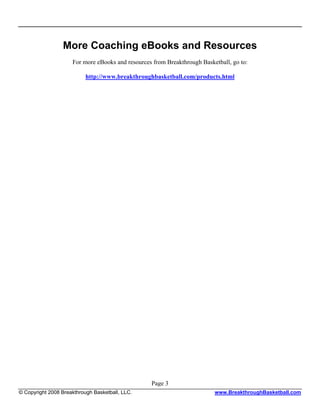 More Coaching eBooks and Resources
                     For more eBooks and resources from Breakthrough Basketball, go to:

                           http://www.breakthroughbasketball.com/products.html




                                                  Page 3
© Copyright 2008 Breakthrough Basketball, LLC.                            www.BreakthroughBasketball.com
 