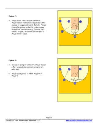Option A:

   4. Player 5 sets a back screen for Player 1.
      Player 1 must wait for the screen and set his
      man up by stepping towards the ball. Player
      4 must be posting up hard in order to draw
      the defense’s attention away from the back
      screen. Player 2 will throw the lob pass to
      Player 1 if it’s open.




   Option B:

   5. Instead of going in for the lob, Player 1 does
      a flare screen to the opposite wing for a 3-
      point shot.

   6. Player 2 can pass it to either Player 4 or
      Player 1.




                                                       Page 33
© Copyright 2008 Breakthrough Basketball, LLC.                   www.BreakthroughBasketball.com
 