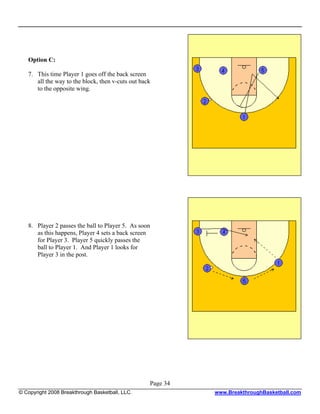 Option C:

   7. This time Player 1 goes off the back screen
      all the way to the block, then v-cuts out back
      to the opposite wing.




   8. Player 2 passes the ball to Player 5. As soon
      as this happens, Player 4 sets a back screen
      for Player 3. Player 5 quickly passes the
      ball to Player 1. And Player 1 looks for
      Player 3 in the post.




                                                   Page 34
© Copyright 2008 Breakthrough Basketball, LLC.               www.BreakthroughBasketball.com
 