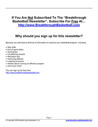 If You Are Not Subscribed To The “Breakthrough
         Basketball Newsletter”, Subscribe For Free At…
             http://www.BreakthroughBasketball.com


             Why should you sign up for this newsletter?
Because you will receive all kinds of information to improve your basketball program, including:

•   New drills
•   End of game plays
•   Scoring tips
•   Conditioning secrets
•   Motivation tips
•   Improving defense
•   Lowering turnovers
•   Articles about running an effective program
•   And much more!

You can sign up for free here:
http://www.breakthroughbasketball.com




                                                  Page 4
© Copyright 2008 Breakthrough Basketball, LLC.                         www.BreakthroughBasketball.com
 