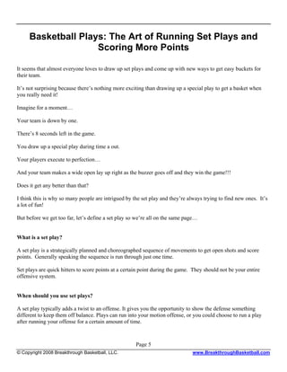 Basketball Plays: The Art of Running Set Plays and
                    Scoring More Points

It seems that almost everyone loves to draw up set plays and come up with new ways to get easy buckets for
their team.

It’s not surprising because there’s nothing more exciting than drawing up a special play to get a basket when
you really need it!

Imagine for a moment…

Your team is down by one.

There’s 8 seconds left in the game.

You draw up a special play during time a out.

Your players execute to perfection…

And your team makes a wide open lay up right as the buzzer goes off and they win the game!!!

Does it get any better than that?

I think this is why so many people are intrigued by the set play and they’re always trying to find new ones. It’s
a lot of fun!

But before we get too far, let’s define a set play so we’re all on the same page…


What is a set play?

A set play is a strategically planned and choreographed sequence of movements to get open shots and score
points. Generally speaking the sequence is run through just one time.

Set plays are quick hitters to score points at a certain point during the game. They should not be your entire
offensive system.


When should you use set plays?

A set play typically adds a twist to an offense. It gives you the opportunity to show the defense something
different to keep them off balance. Plays can run into your motion offense, or you could choose to run a play
after running your offense for a certain amount of time.



                                                     Page 5
© Copyright 2008 Breakthrough Basketball, LLC.                                 www.BreakthroughBasketball.com
 