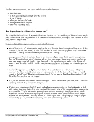 Set plays are most commonly run out of the following special situations:

   •   after time outs
   •   at the beginning of games (right after the tip off)
   •   at end of games
   •   when you really need a basket
   •   when your offense is stagnant
   •   after your secondary break


How do you choose the right set plays for your team?

Not everything in this eBook will be applicable to your situation, but I’m confident you’ll find at least a couple
plays that will work great for your team. And don’t be afraid to experiment, create your own variation of these
plays, or make up your own.

To choose the right set plays, you need to consider the following:

  • Your offensive set. It’s best to choose set plays that have the same formation as your offensive set. So for
    example, if you run your primary offense from a box set, it’s best to choose plays that have a similar box
    formation. This way the defense doesn’t get a cue to what’s coming.

  • Your personnel. This is important. If you have a phenomenal post player that is great at scoring inside,
    then you’ll want to choose lots of plays that will get them open inside. If your post game is poor but you
    have great shooters and ball handlers, then choose plays that spread things out and keep the defense off
    balance. You’ll need to carefully consider your players strengths and weaknesses when choosing your set
    plays.

  • Your coaching preferences and philosophy. Not much needs to be said about this because it happens
    naturally. But this is a consideration. Are you a conservative coach that likes to slow things down and
    execute in the half court? Do you want to run and gun? Do you want to shoot lots of three pointers? All
    this will reflect the plays that you choose.

  • Will you run the same plays and set offense every year? Or will you find new ones each year? This could
    obviously eliminate the plays you ran last year.

  • What are your plays designed to do? Most coaches have a dozen or so plays in their back pocket to deal
    with various situations. So the first thing you should is do make a list of the various situations you want to
    be prepared for. To give you an idea, you might want a couple plays to get post players open, a couple
    plays when you need a basket during the game, a couple plays for end of game situations, and a couple
    plays for the end of periods. But keep in mind, it’s better to just have a few good plays, that your players
    become really good at, rather than overloading your team with too many options.




                                                        Page 6
© Copyright 2008 Breakthrough Basketball, LLC.                                  www.BreakthroughBasketball.com
 