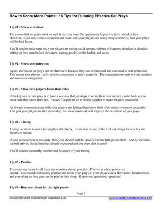 How to Score More Points: 16 Tips for Running Effective Set Plays

Tip #1 - Stress execution

The reason that set plays work so well is that you have the opportunity to practice them ahead of time.
However, if you don’t stress execution and make sure your players are doing things correctly, then your plays
will be lack luster.

You’ll need to make sure that your players are setting solid screens, rubbing off screens shoulder to shoulder,
setting up their man before the screen, cutting quickly to the basket, and so on.


Tip #2 - Stress concentration

Again, the reason set plays can be effective is because they can be practiced and executed to near perfection.
This means your players really need to concentrate to run it correctly. The concentration starts in your practices
and continues into games.


Tip #3 - Make sure players know their roles

If the key to a certain play is to have a screener that jab steps to set up their man and set a solid back screen,
make sure they know their job. It takes five players all working together to make the play successful.

As always, communicating with your players and letting them know their roles makes you more successful.
This gets your players to take ownership, feel more involved, and improve the execution of your plays.


Tip #4 - Timing

Timing is critical in order to run plays effectively. It can also be one of the trickiest things for coaches and
players to master.

If your screener leaves too early, then your shooter will be open before the ball gets to them. And by the times
the ball arrives, the defense has already recovered and the open shot is gone!

You’ll need to constantly monitor and be aware of your timing.


Tip #5 - Practice

The recurring theme to all these tips revolves around practice. Practice is where points are
scored. You should continually practice and refine your plays so your players know their roles, fundamentals,
and everything so they can run the play in their sleep. Repetition, repetition, repetition!


Tip #6 - Run your plays for the right people
                                                       Page 7
© Copyright 2008 Breakthrough Basketball, LLC.                                    www.BreakthroughBasketball.com
 