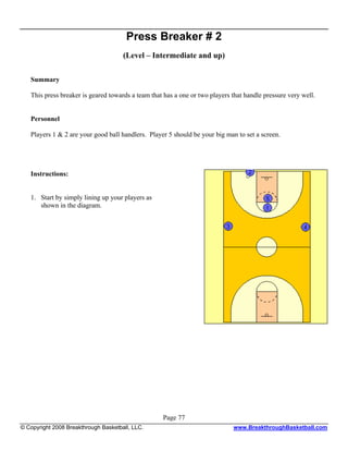 Press Breaker # 2
                                      (Level – Intermediate and up)

   Summary

   This press breaker is geared towards a team that has a one or two players that handle pressure very well.


   Personnel

   Players 1 & 2 are your good ball handlers. Player 5 should be your big man to set a screen.




   Instructions:


   1. Start by simply lining up your players as
      shown in the diagram.




                                                   Page 77
© Copyright 2008 Breakthrough Basketball, LLC.                               www.BreakthroughBasketball.com
 