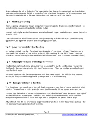 Great coaches get the ball in the hands of the players at the right time so they can succeed. At the end of the
game, you might want to get the ball in the hands of your best player. Or perhaps you’ll want to position your
players on their favorite side of the floor. Bottom line, your plays have to fit your players.


Tip #7 - Maintain good spacing

Plenty of spacing between your players is important because it keeps the defense honest and spread out -- so
your offense has more room to cut and drive to the basket.

It’s much easier to play good defense against a team that has their players bunched together because there’s less
ground to cover.

That’s why almost all the successful coaches stress good spacing. Not only does it give you more scoring
opportunities, but it prevents defenses from easily trapping your team.


Tip #8 - Design your plays to flow into the offense

In a perfect world, all your plays finish in the same formation of your primary offense. This allows you to
immediately flow into your offense without hesitating. This means the defense doesn’t have a chance to
recover and can also reduce your team’s turnovers (because they won’t have to scramble to reset the offense).


Tip #9 - Put your players in good position to get the rebound

Coaches often overlook offensive rebounding when designing plays and this could increase your scoring
significantly. Can you get a second or third shot if a miss occurs? Where are your best rebounders located
when the shot is taken?

Make sure to position your players appropriately to set them up for success. If a particular play does not
provide you with good rebounding position, you might want to re-evaluate the play.


Tip #10 - Teach players to react to the defense

Even though you want your players to know all the plays, you never want them to become mechanical within
the plays. When defenses overplay a pass, the player should recognize this and execute a back-door cut.

Teaching your players how to read the defense and react does take time, but it’s time well spent! This pays off
late in the season and in the playoffs. Almost all good teams will play this style in the playoffs and into
championship games because no coach in his right mind is going to let you get into your set plays.

Why not teach from day one how to make proper cuts and screens based on how the defense is playing? That
will make your plays even more difficult to defend.



                                                      Page 8
© Copyright 2008 Breakthrough Basketball, LLC.                                 www.BreakthroughBasketball.com
 