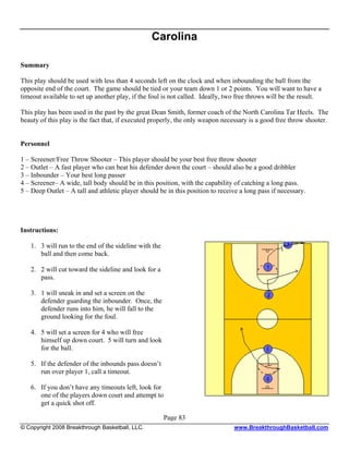 Carolina

Summary

This play should be used with less than 4 seconds left on the clock and when inbounding the ball from the
opposite end of the court. The game should be tied or your team down 1 or 2 points. You will want to have a
timeout available to set up another play, if the foul is not called. Ideally, two free throws will be the result.

This play has been used in the past by the great Dean Smith, former coach of the North Carolina Tar Heels. The
beauty of this play is the fact that, if executed properly, the only weapon necessary is a good free throw shooter.


Personnel

1 – Screener/Free Throw Shooter – This player should be your best free throw shooter
2 – Outlet – A fast player who can beat his defender down the court – should also be a good dribbler
3 – Inbounder – Your best long passer
4 – Screener– A wide, tall body should be in this position, with the capability of catching a long pass.
5 – Deep Outlet – A tall and athletic player should be in this position to receive a long pass if necessary.




Instructions:

   1. 3 will run to the end of the sideline with the
      ball and then come back.

   2. 2 will cut toward the sideline and look for a
      pass.

   3. 1 will sneak in and set a screen on the
      defender guarding the inbounder. Once, the
      defender runs into him, he will fall to the
      ground looking for the foul.

   4. 5 will set a screen for 4 who will free
      himself up down court. 5 will turn and look
      for the ball.

   5. If the defender of the inbounds pass doesn’t
      run over player 1, call a timeout.

   6. If you don’t have any timeouts left, look for
      one of the players down court and attempt to
      get a quick shot off.

                                                       Page 83
© Copyright 2008 Breakthrough Basketball, LLC.                                  www.BreakthroughBasketball.com
 