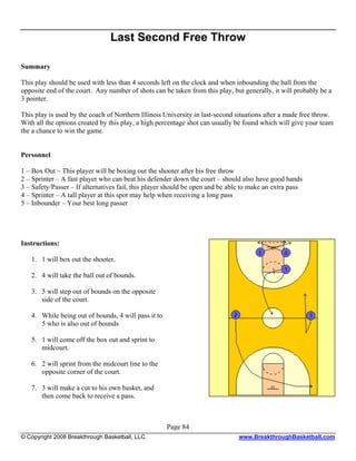 Last Second Free Throw

Summary

This play should be used with less than 4 seconds left on the clock and when inbounding the ball from the
opposite end of the court. Any number of shots can be taken from this play, but generally, it will probably be a
3 pointer.

This play is used by the coach of Northern Illinois University in last-second situations after a made free throw.
With all the options created by this play, a high percentage shot can usually be found which will give your team
the a chance to win the game.


Personnel

1 – Box Out – This player will be boxing out the shooter after his free throw
2 – Sprinter – A fast player who can beat his defender down the court – should also have good hands
3 – Safety/Passer – If alternatives fail, this player should be open and be able to make an extra pass
4 – Sprinter – A tall player at this spot may help when receiving a long pass
5 – Inbounder – Your best long passer




Instructions:

   1. 1 will box out the shooter.

   2. 4 will take the ball out of bounds.

   3. 5 will step out of bounds on the opposite
      side of the court.

   4. While being out of bounds, 4 will pass it to
      5 who is also out of bounds

   5. 1 will come off the box out and sprint to
      midcourt.

   6. 2 will sprint from the midcourt line to the
      opposite corner of the court.

   7. 3 will make a cut to his own basket, and
      then come back to receive a pass.



                                                     Page 84
© Copyright 2008 Breakthrough Basketball, LLC.                                www.BreakthroughBasketball.com
 