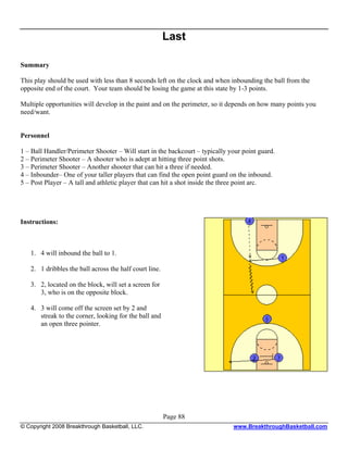 Last

Summary

This play should be used with less than 8 seconds left on the clock and when inbounding the ball from the
opposite end of the court. Your team should be losing the game at this state by 1-3 points.

Multiple opportunities will develop in the paint and on the perimeter, so it depends on how many points you
need/want.


Personnel

1 – Ball Handler/Perimeter Shooter – Will start in the backcourt – typically your point guard.
2 – Perimeter Shooter – A shooter who is adept at hitting three point shots.
3 – Perimeter Shooter – Another shooter that can hit a three if needed.
4 – Inbounder– One of your taller players that can find the open point guard on the inbound.
5 – Post Player – A tall and athletic player that can hit a shot inside the three point arc.




Instructions:



   1. 4 will inbound the ball to 1.

   2. 1 dribbles the ball across the half court line.

   3. 2, located on the block, will set a screen for
      3, who is on the opposite block.

   4. 3 will come off the screen set by 2 and
      streak to the corner, looking for the ball and
      an open three pointer.




                                                        Page 88
© Copyright 2008 Breakthrough Basketball, LLC.                                www.BreakthroughBasketball.com
 