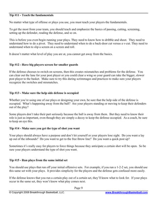 Tip #11 - Teach the fundamentals

No matter what type of offense or plays you use, you must teach your players the fundamentals.

To get the most from your team, you should teach and emphasize the basics of passing, cutting, screening,
setting up the defender, reading the defense, and so on.

This is before you even begin running your plays. They need to know how to dribble and shoot. They need to
understand how to do a pivot. They need to understand when to do a back-door cut versus a v-cut. They need to
understand when to slip a screen on a screen and roll.

It doesn’t matter what level of play you are at, you cannot get away from the basics.


Tip #12 - Have big players screen for smaller guards

If the defense chooses to switch on screens, then this creates mismatches and problems for the defense. You
can clear out the lane for your post player or you could clear a wing so your guard can take the bigger, slower
post player to the basket. Make sure to try this during scrimmages and practices to make sure your players
recognize the switches and mismatches.


Tip #13 - Make sure the help side defense is occupied

Whether you’re using one of our plays or designing your own, be sure that the help side of the defense is
occupied. What’s happening away from the ball? Are your players standing or moving to keep their defenders
out of the play?

Some players don’t take their part seriously because the ball is away from them. But they need to know their
role is just as important, even though they are simply a decoy to keep the defense occupied. As a coach, be sure
to keep an eye this.

Tip #14 - Make sure you get the type of shot you want

Your plays should always have a purpose and don’t let yourself or your players lose sight. Do you want a lay
up out of the inbounds? Do you want to get to the free throw line? Do you want a quick post up?

Sometimes it’s really easy for players to force things because they anticipate a certain shot will be open. So be
sure your players understand the type of shot you want.


Tip #15 - Run plays from the same initial set

You should use plays that run off your initial offensive sets. For example, if you run a 1-2-2 set, you should use
this same set with your plays. It provides simplicity for the players and the defense gets confused more easily.

If the defense knows that you run a certain play out of a certain set, they’ll know what to look for. If your plays
occur in the same set, they won’t know what play comes next.

                                                      Page 9
© Copyright 2008 Breakthrough Basketball, LLC.                                  www.BreakthroughBasketball.com
 