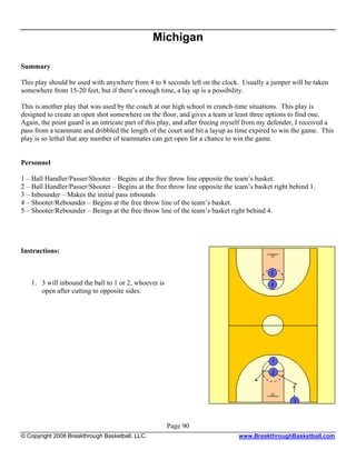 Michigan

Summary

This play should be used with anywhere from 4 to 8 seconds left on the clock. Usually a jumper will be taken
somewhere from 15-20 feet, but if there’s enough time, a lay up is a possibility.

This is another play that was used by the coach at our high school in crunch-time situations. This play is
designed to create an open shot somewhere on the floor, and gives a team at least three options to find one.
Again, the point guard is an intricate part of this play, and after freeing myself from my defender, I received a
pass from a teammate and dribbled the length of the court and hit a layup as time expired to win the game. This
play is so lethal that any number of teammates can get open for a chance to win the game.


Personnel

1 – Ball Handler/Passer/Shooter – Begins at the free throw line opposite the team’s basket.
2 – Ball Handler/Passer/Shooter – Begins at the free throw line opposite the team’s basket right behind 1.
3 – Inbounder – Makes the initial pass inbounds
4 – Shooter/Rebounder – Begins at the free throw line of the team’s basket.
5 – Shooter/Rebounder – Beings at the free throw line of the team’s basket right behind 4.




Instructions:



   1. 3 will inbound the ball to 1 or 2, whoever is
      open after cutting to opposite sides.




                                                      Page 90
© Copyright 2008 Breakthrough Basketball, LLC.                                www.BreakthroughBasketball.com
 