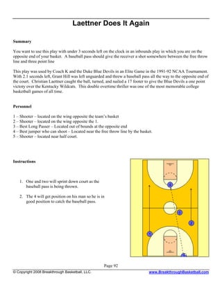 Laettner Does It Again

Summary

You want to use this play with under 3 seconds left on the clock in an inbounds play in which you are on the
opposite end of your basket. A baseball pass should give the receiver a shot somewhere between the free throw
line and three point line

This play was used by Coach K and the Duke Blue Devils in an Elite Game in the 1991-92 NCAA Tournament.
With 2.1 seconds left, Grant Hill was left unguarded and threw a baseball pass all the way to the opposite end of
the court. Christian Laettner caught the ball, turned, and nailed a 17 footer to give the Blue Devils a one point
victory over the Kentucky Wildcats. This double overtime thriller was one of the most memorable college
basketball games of all time.


Personnel

1 – Shooter – located on the wing opposite the team’s basket
2 – Shooter – located on the wing opposite the 1.
3 – Best Long Passer – Located out of bounds at the opposite end
4 – Best jumper who can shoot – Located near the free throw line by the basket.
5 – Shooter – located near half court.




Instructions



   1. One and two will sprint down court as the
      baseball pass is being thrown.

   2. The 4 will get position on his man so he is in
      good position to catch the baseball pass.




                                                    Page 92
© Copyright 2008 Breakthrough Basketball, LLC.                                www.BreakthroughBasketball.com
 