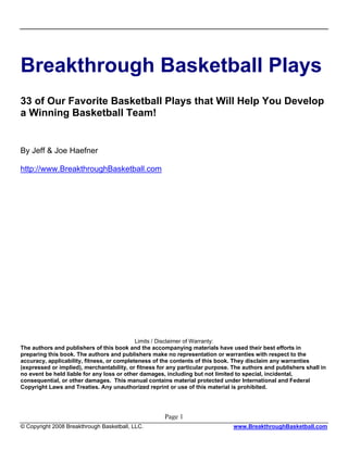 Breakthrough Basketball Plays
33 of Our Favorite Basketball Plays that Will Help You Develop
a Winning Basketball Team!


By Jeff & Joe Haefner

http://www.BreakthroughBasketball.com




                                            Limits / Disclaimer of Warranty:
The authors and publishers of this book and the accompanying materials have used their best efforts in
preparing this book. The authors and publishers make no representation or warranties with respect to the
accuracy, applicability, fitness, or completeness of the contents of this book. They disclaim any warranties
(expressed or implied), merchantability, or fitness for any particular purpose. The authors and publishers shall in
no event be held liable for any loss or other damages, including but not limited to special, incidental,
consequential, or other damages. This manual contains material protected under International and Federal
Copyright Laws and Treaties. Any unauthorized reprint or use of this material is prohibited.




                                                      Page 1
© Copyright 2008 Breakthrough Basketball, LLC.                                  www.BreakthroughBasketball.com
 