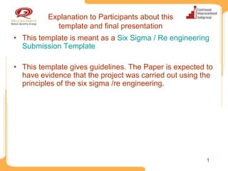 Explanation to Participants about this
            template and final presentation
• This template is meant as a Six Sigma / Re engineering
  Submission Template

• This template gives guidelines. The Paper is expected to
  have evidence that the project was carried out using the
  principles of the six sigma /re engineering.




                                                        1
 