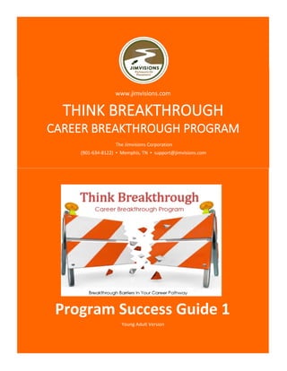 Young Adult Version
THINK BREAKTHROUGH
CAREER BREAKTHROUGH PROGRAM
Program Success Guide 1
www.jimvisions.com
The Jimvisions Corporation
(901-634-8122) ▪ Memphis, TN ▪ support@jimvisions.com
 