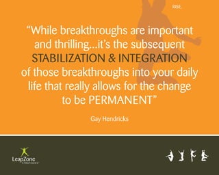 Rise.




 “While breakthroughs are important
   and thrilling...it’s the subsequent
   stabilization & integRation
of those breakthroughs into your daily
 life that really allows for the change
          to be peRmanent”
               gay Hendricks
 
