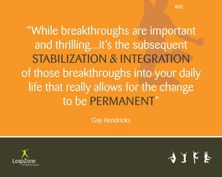 Rise.




 “While breakthroughs are important
   and thrilling...it’s the subsequent
   stabilization & integRation
of those breakthroughs into your daily
 life that really allows for the change
          to be peRmanent”
               gay Hendricks
 