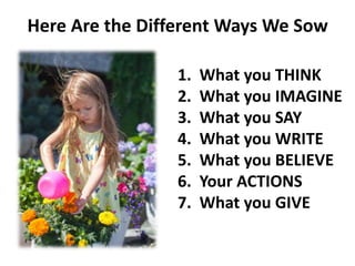 Here Are the Different Ways We Sow
1. What you THINK
2. What you IMAGINE
3. What you SAY
4. What you WRITE
5. What you BELIEVE
6. Your ACTIONS
7. What you GIVE
 