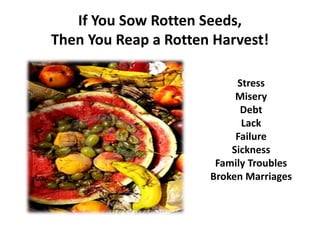 If You Sow Rotten Seeds,
Then You Reap a Rotten Harvest!
Stress
Misery
Debt
Lack
Failure
Sickness
Family Troubles
Broken Marriages
Weariness
 