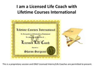 I am a Licensed Life Coach with
Lifetime Courses International
This is a proprietary session and ONLY Licensed Interns/Life Coaches are permitted to present.
 