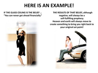 HERE IS AN EXAMPLE!
IF THE GLASS CEILING IS THE BELIEF …
“You can never get ahead financially.”
THE RESULTS OF THAT BELIEF, although
negative, will always be a
self-fulfilling prophecy.
Heaven and earth will always move to
create something to bring you right back to
your original set point!
 