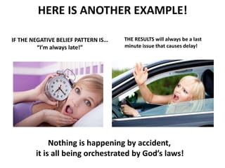 IF THE NEGATIVE BELIEF PATTERN IS…
“I’m always late!”
HERE IS ANOTHER EXAMPLE!
THE RESULTS will always be a last
minute issue that causes delay!
Nothing is happening by accident,
it is all being orchestrated by God’s laws!
 