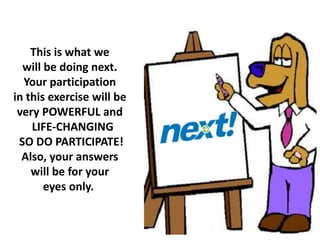 This is what we
will be doing next.
Your participation
in this exercise will be
very POWERFUL and
LIFE-CHANGING
SO DO PARTICIPATE!
Also, your answers
will be for your
eyes only.
 