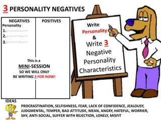Line
NEGATIVES POSITIVES
Personality
1.
2.
3.
3 PERSONALITY NEGATIVES
IDEAS
PROCRASTINATION, SELFISHNESS, FEAR, LACK OF CONFIDENCE, JEALOUSY,
JUDGMENTAL, TEMPER, BAD ATTITUDE, MEAN, ANGRY, HATEFUL, WORRIER,
SHY, ANTI-SOCIAL, SUFFER WITH REJECTION, LONELY, MISFIT
This is a
MINI-SESSION
SO WE WILL ONLY
BE WRITING 3 FOR NOW!
 