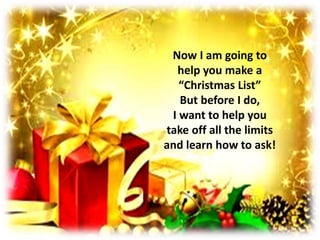 This process should
take about five
minutes. I
will give you
some quiet time
to concentrate.
If you get stuck,
I will be more
than happy
to help!
Just let
me know!
Now I am going to
help you make a
“Christmas List”
But before I do,
I want to help you
take off all the limits
and learn how to ask!
 