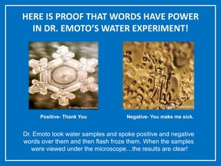 HERE IS PROOF THAT WORDS HAVE POWER
IN DR. EMOTO’S WATER EXPERIMENT!
Positive- Thank You Negative- You make me sick.
Dr. Emoto took water samples and spoke positive and negative
words over them and then flash froze them. When the samples
were viewed under the microscope…the results are clear!
 