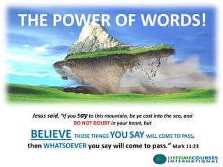 Jesus said, “If you sayto this mountain, be ye cast into the sea, and
DO NOT DOUBT in your heart, but
BELIEVE THOSE THINGS YOU SAY WILL COME TO PASS,
then WHATSOEVER you say will come to pass.” Mark 11:23
THE POWER OF WORDS!
 