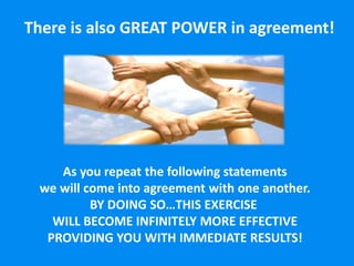 There is also GREAT POWER in agreement!
As you repeat the following statements
we will come into agreement with one another.
BY DOING SO…THIS EXERCISE
WILL BECOME INFINITELY MORE EFFECTIVE
PROVIDING YOU WITH IMMEDIATE RESULTS!
 