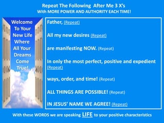 With these WORDS we are speaking LIFE to your positive characteristics
Welcome
To Your
New Life
Where
All Your
Dreams
Come
True!
Father, (Repeat)
All my new desires (Repeat)
are manifesting NOW. (Repeat)
In only the most perfect, positive and expedient
(Repeat)
ways, order, and time! (Repeat)
ALL THINGS ARE POSSIBLE! (Repeat)
IN JESUS’ NAME WE AGREE! (Repeat)
Repeat The Following After Me 3 X’s
With MORE POWER AND AUTHORITY EACH TIME!
 