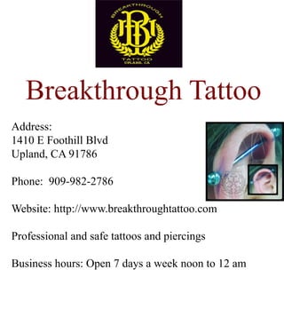 Breakthrough Tattoo
Address:
1410 E Foothill Blvd
Upland, CA 91786
Phone: 909-982-2786
Website: http://www.breakthroughtattoo.com
Professional and safe tattoos and piercingsProfessional and safe tattoos and piercings
Business hours: Open 7 days a week noon to 12 am
 