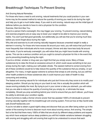 Breakthrough Techniques To Prevent Snoring
Anti Snoring Natural Remedies
For those who have a need to anti snoring, natural treatments that you could practice in your own
home may be the easiest method to reduce the quantity of snoring you need to do during the night
and help you to get a much better sleep. If you wish to anti snoring, natural ways are the initial type of
defense before you decide to have to visit a physician for the condition.
Exercise, Diet And Also You
If you're a person that's overweight, this may trigger your snoring. To prevent snoring, natural dieting
and exercise programs are an easy way to lower your weight to be able to improve your snoring
habits. You won't just feel good generally, but additionally you will see that you're snoring much less
before you snore forget about during the night.
Why diet and exercise try to anti snoring naturally happens because unwanted weight is really a
element in snoring. For those who have excess fat around your neck, you will notice that you'll snore
more frequently than individuals who're more compact, thinner and also have less body fat around
their necks. If you're seriously overweight, you will notice that you might have trouble with snoring
apnea. This can be a serious condition and you ought to consult a physician for this in the event that
you're preventing breathing during the night.
If you're a drinker, smoker or drug user you might find that you simply snore. Many of these
substances try to relax the throat an excessive amount of, which could cause something to bar your
airway during the night, making your soft palate vibrate. The easiest method to correct snoring from
all of these conditions would be to help reduce the quantity of the substance that you employ, or quit
altogether. For many, it might appear extreme to achieve that simply to anti snoring, but you will find
other health problems to those substances also it could improve your state of health to stop
consuming and smoking.
The fastest anti snoring natural fix for individuals who just don't know why they snore is to modify your
sleeping position. Should you lay lying on your back to rest, this is actually the position which will
cause snoring probably the most. By trying to put in your corner or else you stomach, you will notice
that you are able to reduce the quantity of snoring that you simply do, or eliminate the issue
completely. Should you prop something behind your mind to ensure that you don't rollover, you'll have
the ability to eliminate your condition rapidly.
Bruce Cummins is really a former chronic snorer that has assisted 1000's of individuals to prevent
snoring naturally together with his breakthrough anti snoring system. Find out how at http://world wide
web.SnoreFreeSecrets.com
If you're not able to obtain a good night's sleep and discover that you are often being woken up in the
center of the evening it's time to discover much more about snoring versus. Anti snoring. The simple
fact is the fact that there many 1000's of folks that are struck by different sleep problems and experts
say which have analyzed various sleep problems you will find notable variations between struggling
with snoring and struggling with anti snoring that ought to be understood to ensure that each
 