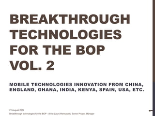 BREAKTHROUGH
TECHNOLOGIES
FOR THE BOP
VOL. 2
MOBILE TECHNOLOGIES INNOVATION FROM CHINA,
ENGLAND, GHANA, INDIA, KENYA, SPAIN, USA, ETC.
21 August 2014
Breakthrough technologies for the BOP - Anne-Laure Herrezuelo, Senior Project Manager
1
 